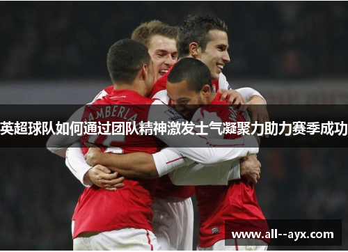 英超球队如何通过团队精神激发士气凝聚力助力赛季成功 英超球队如何通过团队精神激发士气凝聚力助力赛季成功