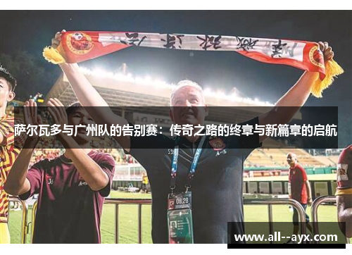 萨尔瓦多与广州队的告别赛：传奇之路的终章与新篇章的启航