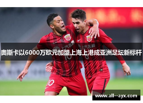 奥斯卡以6000万欧元加盟上海上港成亚洲足坛新标杆