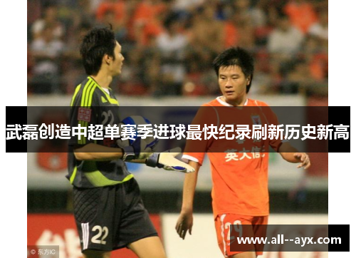 武磊创造中超单赛季进球最快纪录刷新历史新高