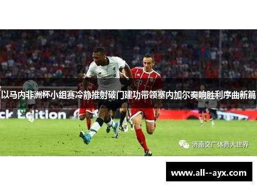 以马内非洲杯小组赛冷静推射破门建功带领塞内加尔奏响胜利序曲新篇