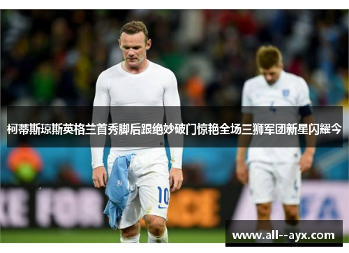 柯蒂斯琼斯英格兰首秀脚后跟绝妙破门惊艳全场三狮军团新星闪耀今