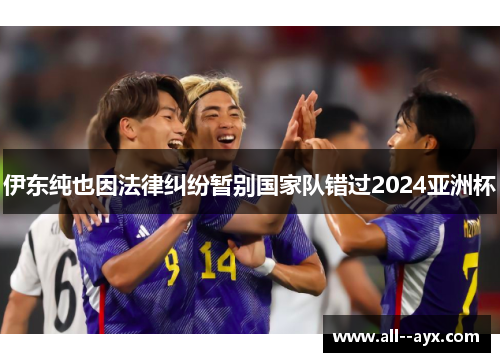 伊东纯也因法律纠纷暂别国家队错过2024亚洲杯 伊东纯也因法律纠纷暂别国家队错过2024亚洲杯