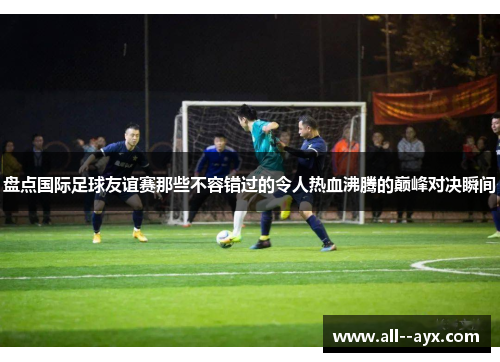 盘点国际足球友谊赛那些不容错过的令人热血沸腾的巅峰对决瞬间 盘点国际足球友谊赛那些不容错过的令人热血沸腾的巅峰对决瞬间